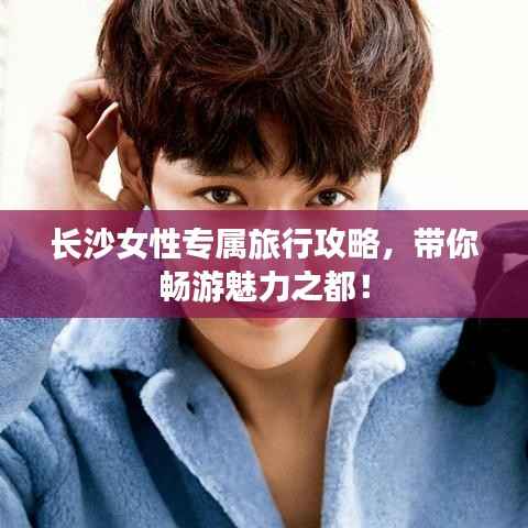 长沙女性专属旅行攻略,带你畅游魅力之都!
