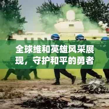全球维和英雄风采展现,守护和平的勇者行动时刻
