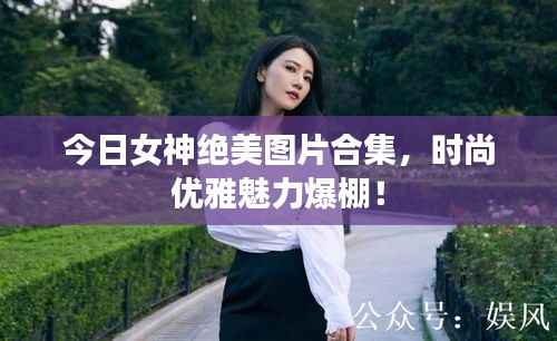 今日女神绝美图片合集，时尚优雅魅力爆棚！