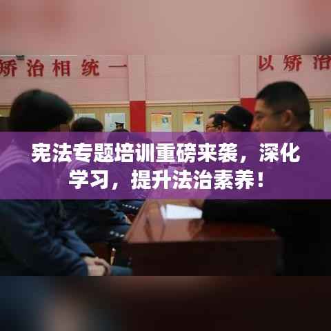 宪法专题培训重磅来袭,深化学习,提升法治素养!