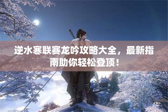 逆水寒联赛龙吟攻略大全,最新指南助你轻松登顶!