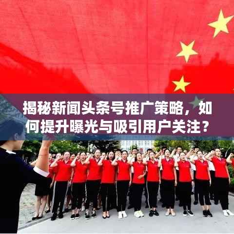 揭秘新闻头条号推广策略,如何提升曝光与吸引用户关注?
