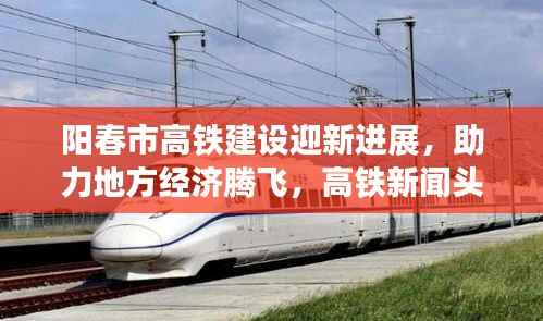 阳春市高铁建设迎新进展,助力地方经济腾飞,高铁新闻头条重磅报道