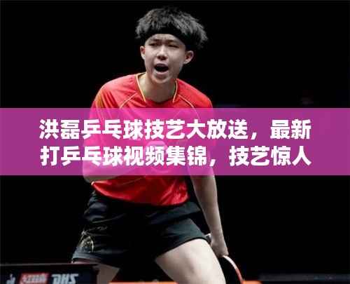 洪磊乒乓球技艺大放送,最新打乒乓球视频集锦,技艺惊人,球迷必分享!