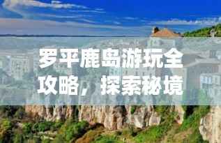 罗平鹿岛游玩全攻略,探索秘境,尽享自然之美!