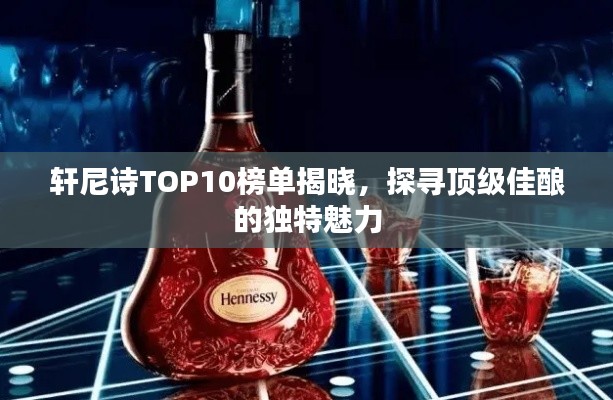 轩尼诗TOP10榜单揭晓,探寻顶级佳酿的独特魅力