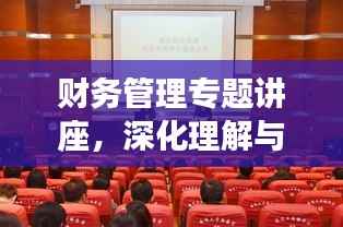 财务管理专题讲座,深化理解与实操应用之道