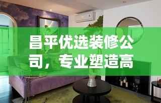 昌平优选装修公司,专业塑造高品质家居环境领军者