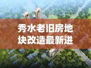 秀水老旧房地块改造最新进展,揭秘改造细节,抢先看!
