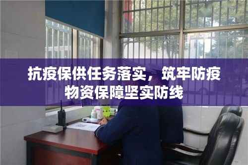 抗疫保供任务落实,筑牢防疫物资保障坚实防线