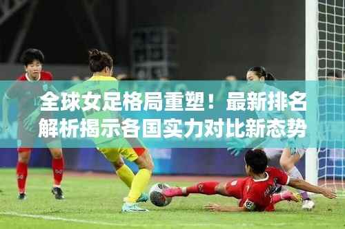 全球女足格局重塑!最新排名解析揭示各国实力对比新态势
